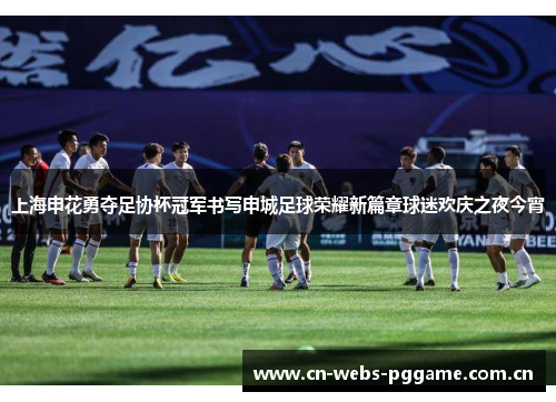 上海申花勇夺足协杯冠军书写申城足球荣耀新篇章球迷欢庆之夜今宵 上海申花勇夺足协杯冠军书写申城足球荣耀新篇章球迷欢庆之夜今宵
